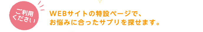 ご利用ください。WEBサイトの特設ページで、お悩みに合ったサプリを探せます。