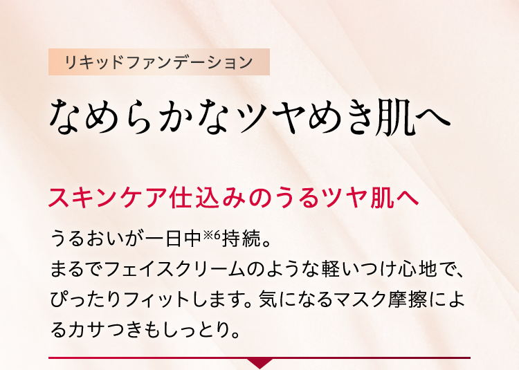 リキッドファンデーション なめらかなツヤめき肌へ スキンケア仕込みのうるツヤ肌へ うるおいが一日中※6持続。まるでフェイスクリームのような軽いつけ心地で、ぴったりフィットします。気になるマスク摩擦によるカサつきもしっとり。