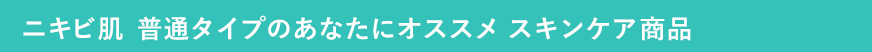 ニキビ肌 普通タイプのあなたにオススメ　スキンケア商品