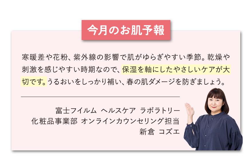 【今月のお肌予報】寒暖差や花粉、紫外線の影響で肌がゆらぎやすい季節。乾燥や刺激を感じやすい時期なので、保湿を軸にしたやさしいケアが大切です。うるおいをしっかり補い、春の肌ダメージを防ぎましょう。 富士フイルム ヘルスケア ラボラトリー オンラインカウンセリング担当 新倉