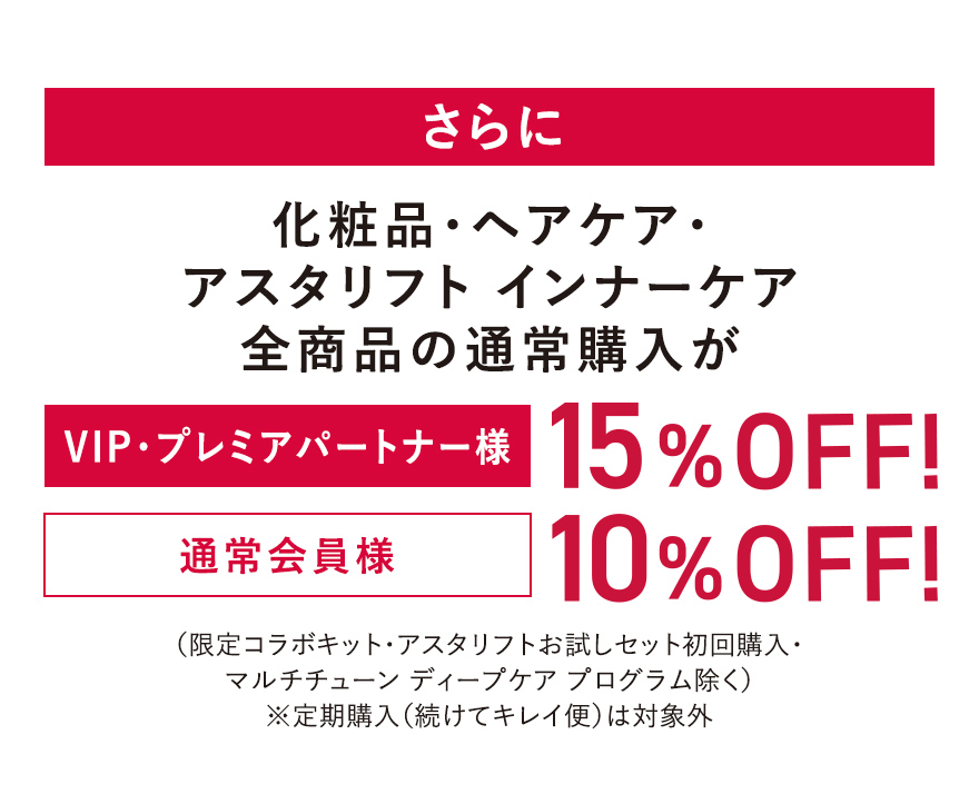さらに化粧品・ヘアケア・アスタリフトインナーケア全商品の通常購入が [VIP・プレミアパートナー様]15%OFF! [通常会員様]10%OFF! （限定コラボキット・アスタリフトお試しセット初回購入・マルチチューン ディープケア プログラム除く）※定期購入（続けてキレイ便）は対象外
