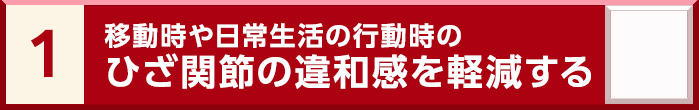 1. 移動時や日常生活の行動時のひざ関節の違和感を軽減する
