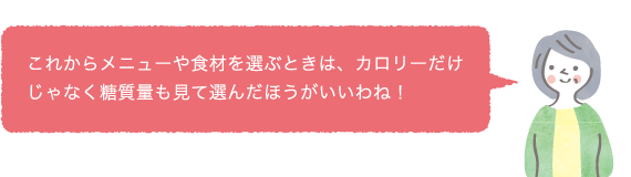 これからメニューや食材を選ぶときは、カロリーだけじゃなく糖質量も見て選んだほうがいいわね！