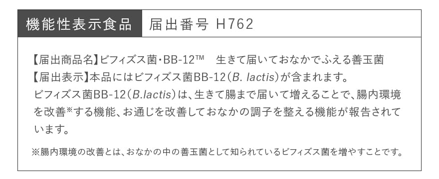 機能性表示食品 届出番号 H762｜【届出商品名】ビフィズス菌・BB-12&trade;　生きて届いておなかでふえる善玉菌【届出表示】本品にはビフィズス菌BB-12（B. lactis）が含まれます。ビフィズス菌BB-12（B.lactis）は、生きて腸まで届いて増えることで、腸内環境を改善※する機能、お通じを改善しておなかの調子を整える機能が報告されています。　※腸内環境の改善とは、おなかの中の善玉菌として知られているビフィズス菌を増やすことです。 