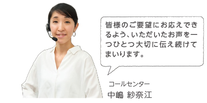 皆様のご要望にお応えできるよう、いただいたお声を一つひとつ大切に伝え続けてまいります。