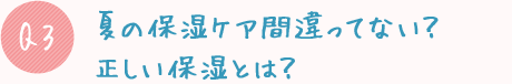 Q3:夏の保湿ケア間違ってない?正しい保湿とは?