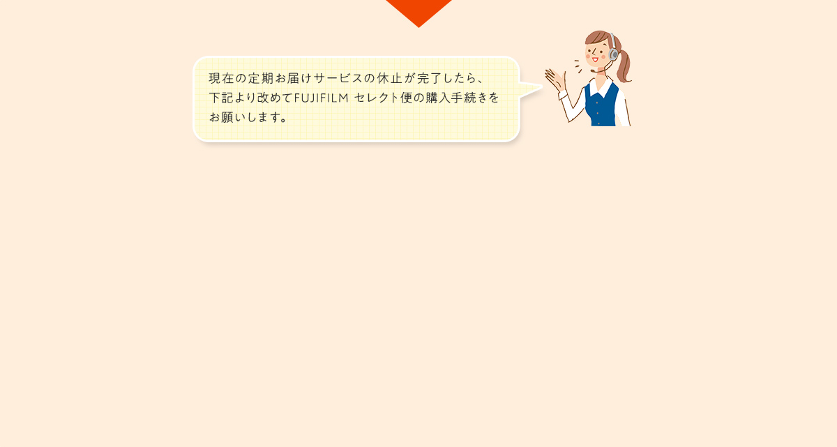 現在の定期お届けサービスの休止が完了したら、下記より改めてFUJIFILMセレクト便の購入手続きをお願いします。