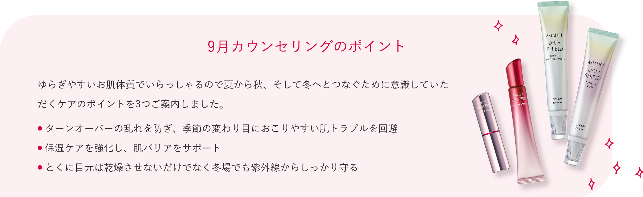 9月カウンセリングのポイント ゆらぎやすいお肌体質でいらっしゃるので夏から秋、そして冬へとつなぐために意識していただくケアのポイントを3つご案内しました。 ● ターンオーバーの乱れを防ぎ、季節の変わり目におこりやすい肌トラブルを回避 ● 保湿ケアを強化し、肌バリアをサポート ● とくに目元は乾燥させないだけでなく冬場でも紫外線からしっかり守る