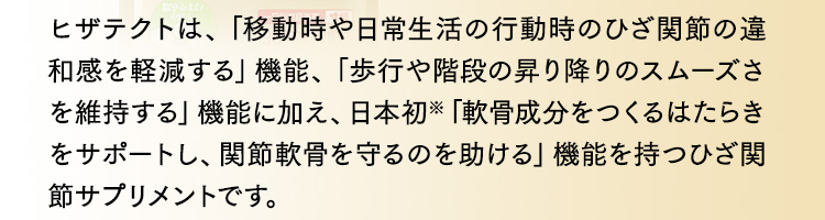 ヒザテクトは、「移動時や日常生活の行動時のひざ関節の違和感を軽減する」機能、「歩行や階段の昇り降りのスムーズさを維持する」機能に加え、日本初※「軟骨成分をつくるはたらきをサポートし、関節軟骨を守るのを助ける」機能を持つひざ関節サプリメントです。
