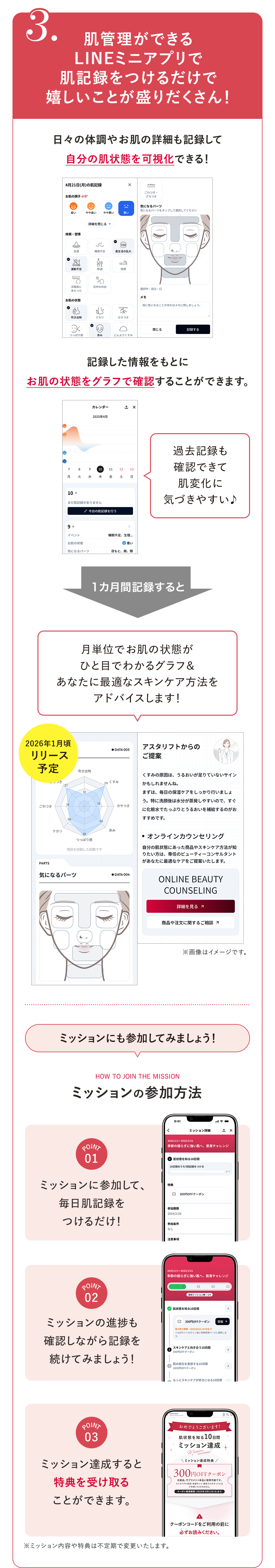 3.肌管理ができるLINEミニアプリで肌記録をつけるだけで嬉しいことが盛りだくさん！日々の体調やお肌の詳細も記録して自分の肌状態を可視化できる！記録した情報をもとにお肌の状態をグラフで確認することができます。過去記録も確認できて肌変化に気づきやすい♪1カ月間記録すると月単位でお肌の状態がひと目でわかるグラフ＆あなたに最適なスキンケア方法をアドバイスします！2026年1月頃リリース予定 ※画像はイメージです。ミッションにも参加してみましょう！HOW TO JOIN THE MISSIONミッションの参加方法POINT01 ミッションに参加して、毎日肌記録をつけるだけ！POINT02 ミッションの進捗も確認しながら記録を続けてみましょう！POINT03 ミッション達成すると特典を受け取ることができます。※ミッション内容や特典は不定期で変更いたします。