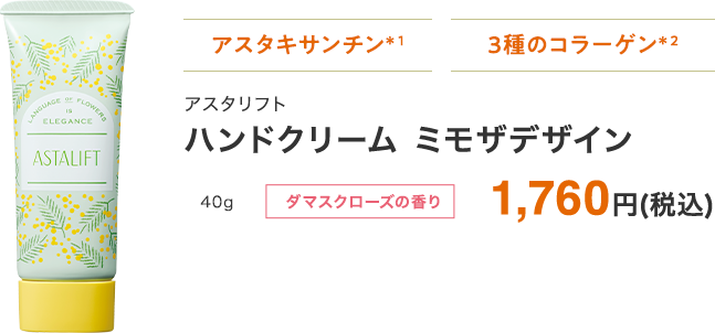 アスタキサンチン・3種のコラーゲン*2 ハンドクリーム アスタリフト ミモザデザイン 40g ダマスクローズの香り 1,760円(税込) ※ 「続けてキレイ便(定期お届けサービス)」でのご購入はできません。あらかじめご了承ください。*1 うるおい成分(ヘマトコッカスプルビアリス油)。*2 うるおい成分。アセチルヒドロキシプロリンを含む。※ 割引価格はログイン後に表示されます。