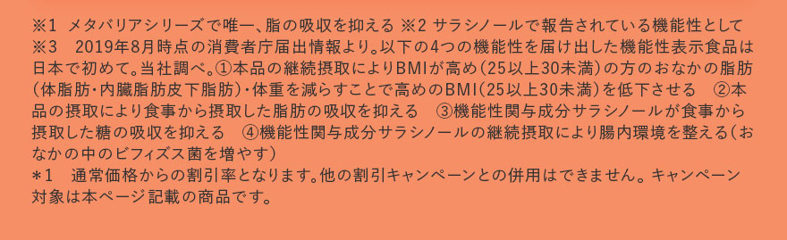 ※1 メタバリアシリーズで唯一、脂の吸収を抑える ※2 サラシノールで報告されている機能性として ※3 2019年8月時点の消費者庁届出情報より。以下の4つの機能性を届け出した機能性表示食品は日本で初めて。当社調べ。1.本品の継続摂取によりBMIが高め(25以上30未満)の方のおなかの脂肪(体脂肪・内臓脂肪皮下脂肪)・体重を減らすことで高めのBMI(25以上30未満)を低下させる 2.本品の摂取により食事から摂取した脂肪の吸収を抑える 3.機能性関与成分サラシノールが食事から摂取した糖の吸収を抑える 4.機能性関与成分サラシノールの継続摂取により腸内環境を整える(おなかの中のビフィズス菌を増やす)*1 通常価格からの割引率となります。他の割引キャンペーンとの併用はできません。 キャンペーン対象は本ページ記載の商品です。