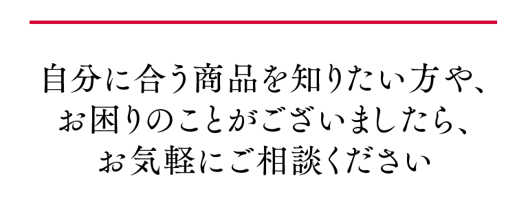 自分に合う商品を知りたい方や、お困りのことがございましたら、お気軽にご相談ください