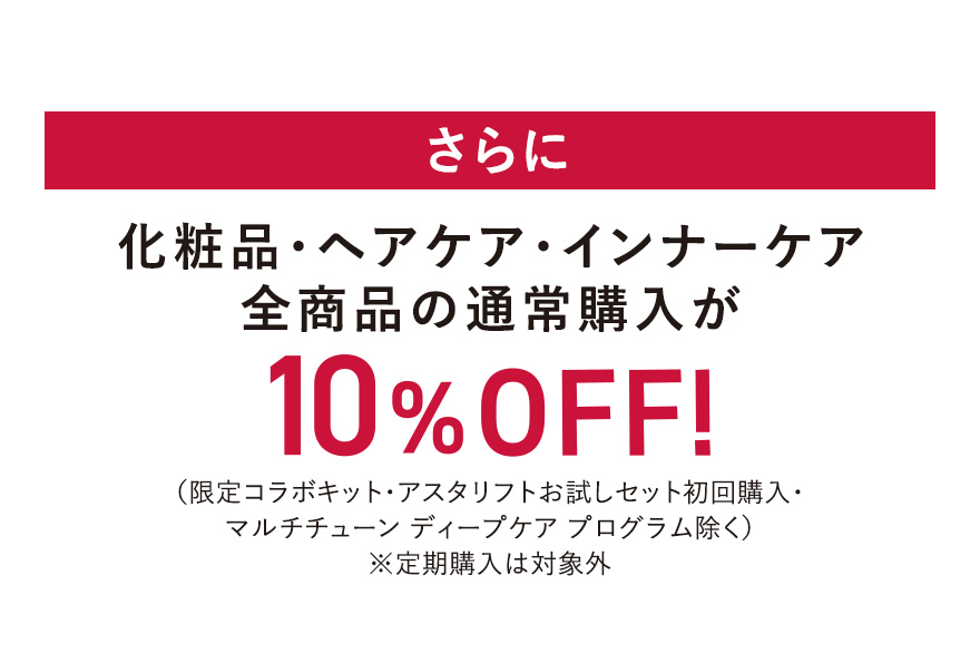 さらに 化粧品・ヘアケア・インナーケア全商品の通常購入が10%OFF！（限定コラボキット・アスタリフトお試しセット初回購入・マルチチューン ディープケア プログラム除く）※定期購入は対象外
