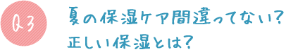 Q3:夏の保湿ケア間違ってない?正しい保湿とは?