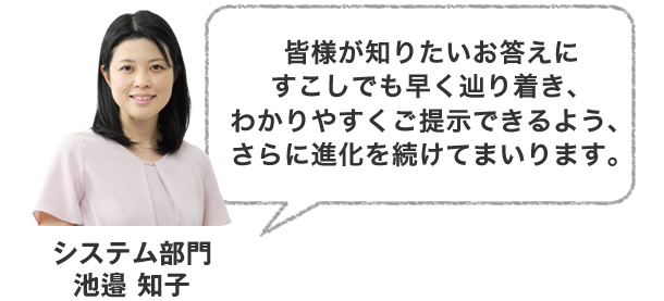 皆様が知りたいお答えにすこしでも早く辿り着き、わかりやすくご提示できるよう、さらに進化を続けてまいります。