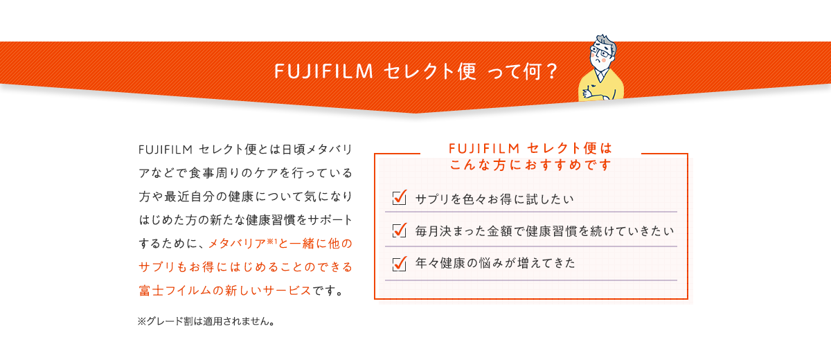 FUJIFILM セレクト便 って何？ FUJIFILM セレクト便とは日頃メタバリアなどで食事周りのケアを行っている方や最近自分の健康について気になりはじめた方の新たな健康習慣をサポートするために、メタバリア※1と一緒に他のサプリもお得にはじめることのできる富士フイルムの新しいサービスです。 FUJIFILM セレクト便はこんな方におすすめです ・サプリを色々お得に試したい ・毎月決まった金額で健康習慣を続けていきたい ・年々健康の悩みが増えてきた