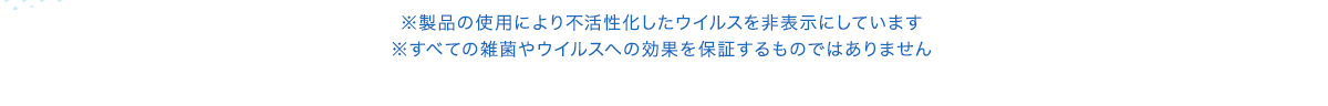 ※製品の使用により不活性化したウイルスを非表示にしています ※すべての雑菌やウイルスへの効果を保証するものではありません