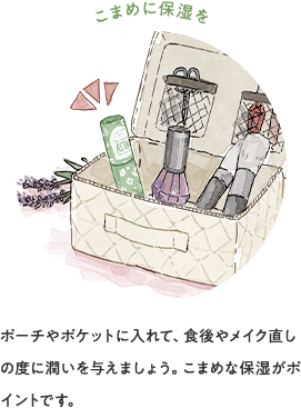 こまめに保湿を ポーチやポケットに入れて、食後やメイク直しの度に潤いを与えましょう。こまめな保湿がポイントです。