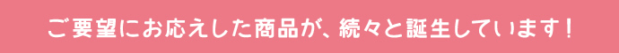 ご要望にお応えした商品が、続々と誕生しています！