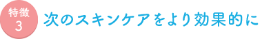 特徴3 次のスキンケアをより効果的に