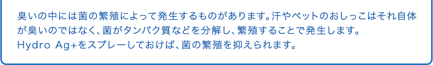 臭いの中には菌の繁殖によって発生するものがあります。汗やペットのおしっこはそれ自体が臭いのではなく、菌がタンパク質などを分解し、繁殖することで発生します。Hydro Ag+をスプレーしておけば、菌の繁殖を抑えられます。