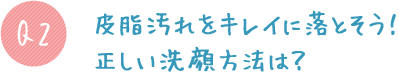 Q2:皮脂汚れをキレイに落とそう!正しい洗顔方法は?