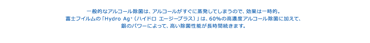 一般的なアルコール除菌は、アルコールがすぐに蒸発してしまうので、効果は一時的。富士フイルムの「Hydro Ag＋（ハイドロ エージープラス）」は、60％の高濃度アルコール除菌に加えて、銀のパワーによって、高い除菌性能が長時間続きます。