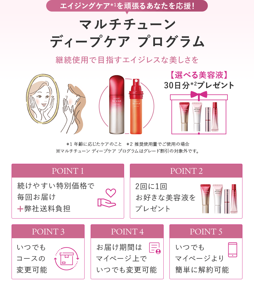 エイジングケア＊1を頑張るあなたを応援！ マルチチューン ディープケア プログラム 継続使用で目指すエイジレスな美しさを 選べる美容液 30日分＊2プレゼント ＊1 年齢に応じたケアのこと ＊２ 推奨使用量でご使用の場合 ※マルチチューン ディープケア プログラムはグレード割引の対象外