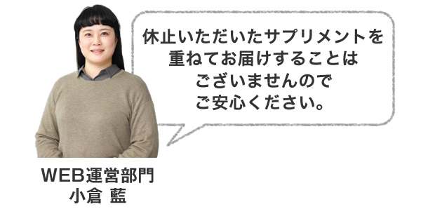 休止いただいたサプリメントを重ねてお届けすることはございませんのでご安心ください。