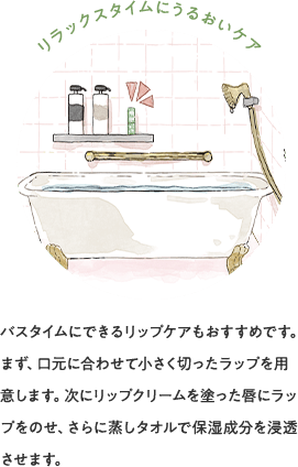 リラックスタイムにうるおいケア バスタイムにできるリップケアもおすすめです。まず、口元に合わせて小さく切ったラップを用意します。次にリップクリームを塗った唇にラップをのせ、さらに蒸しタオルで保湿成分を浸透させます。