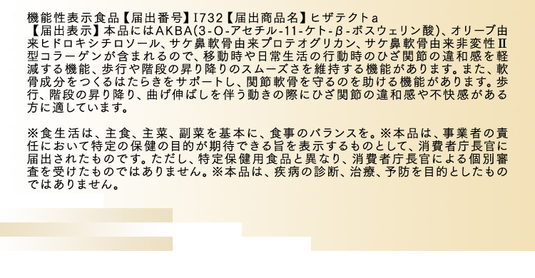 機能性表示食品【届出番号】I732【届出商品名】ヒザテクトａ【届出表示】本品にはAKBA(3-O-アセチル-11-ケト-β-ボスウェリン酸)、オリーブ由来ヒドロキシチロソール、サケ鼻軟骨由来プロテオグリカン、サケ鼻軟骨由来非変性Ⅱ型コラーゲンが含まれるので、移動時や日常生活の行動時のひざ関節の違和感を軽減する機能、歩行や階段の昇り降りのスムーズさを維持する機能があります。また、軟骨成分をつくるはたらきをサポートし、関節軟骨を守るのを助ける機能があります。歩行、階段の昇り降り、曲げ伸ばしを伴う動きの際にひざ関節の違和感や不快感がある方に適しています。 ※食生活は、主食、主菜、副菜を基本に、食事のバランスを。※本品は、事業者の責任において特定の保健の目的が期待できる旨を表示するものとして、消費者庁長官に届出されたものです。ただし、特定保健用食品と異なり、消費者庁長官による個別審査を受けたものではありません。※本品は、疾病の診断、治療、予防を目的としたものではありません。
