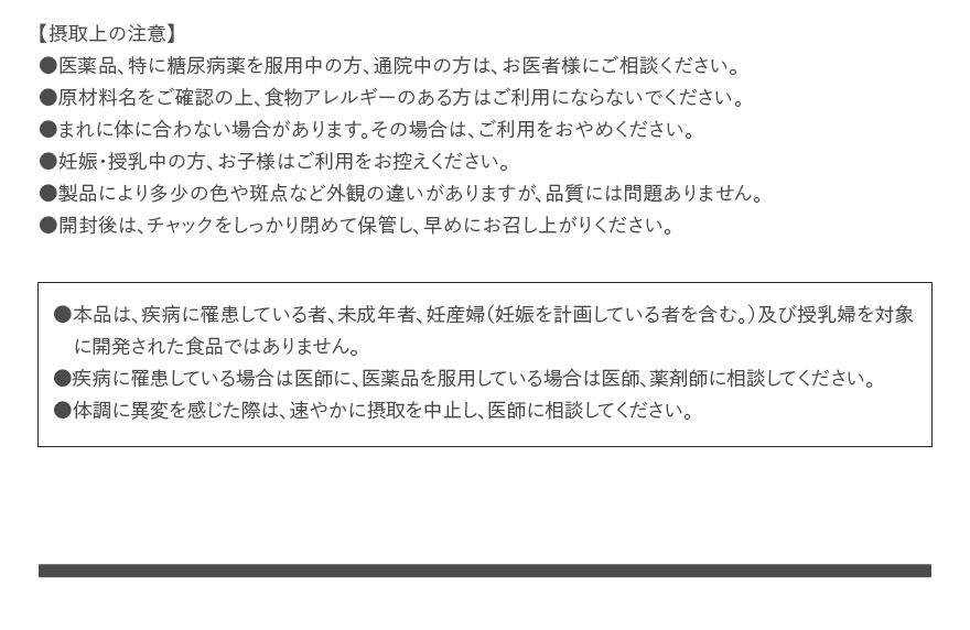 【摂取上の注意】●医薬品、特に糖尿病薬を服用中の方、通院中の方は、お医者様にご相談ください。●原材料名をご確認の上、食物アレルギーのある方はご利用にならないでください。●まれに体に合わない場合があります。その場合は、ご利用をおやめください。●妊娠・授乳中の方、お子様はご利用をお控えください。●製品により多少の色や斑点など外観の違いがありますが、品質には問題ありません。●開封後は、チャックをしっかり閉めて保管し、早めにお召し上がりください。 ●本品は、疾病に罹患している者、未成年者、妊産婦（妊娠を計画している者を含む。）及び授乳婦を対象に開発された食品ではありません。●疾病に罹患している場合は医師に、医薬品を服用している場合は医師、薬剤師に相談してください。●体調に異変を感じた際は、速やかに摂取を中止し、医師に相談してください。