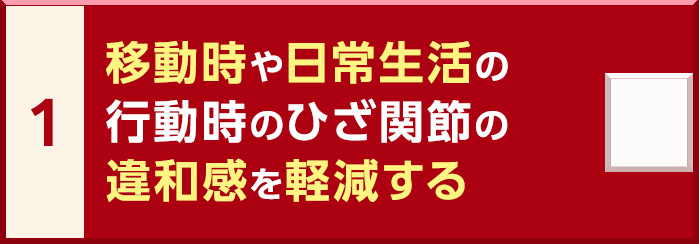 1. 移動時や日常生活の行動時のひざ関節の違和感を軽減する