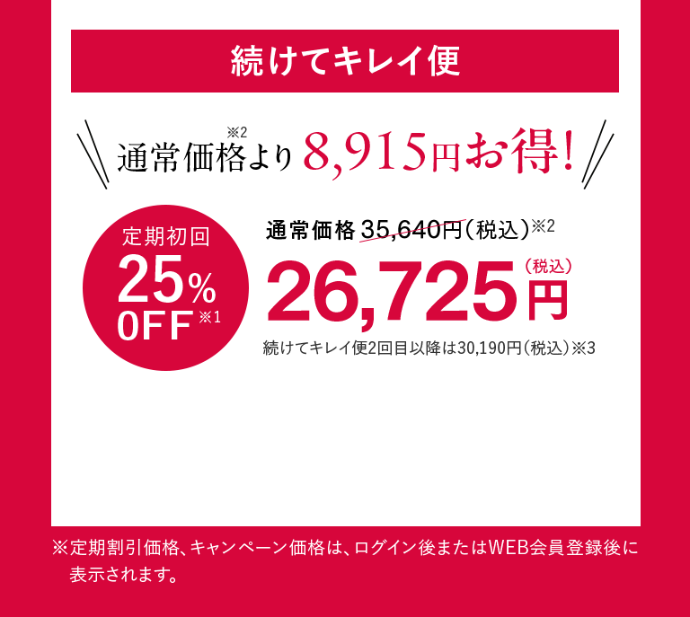 続けてキレイ便 通常価格※2より8,915円お得！ 定期初回25%0FF※1 26,725円（税込）