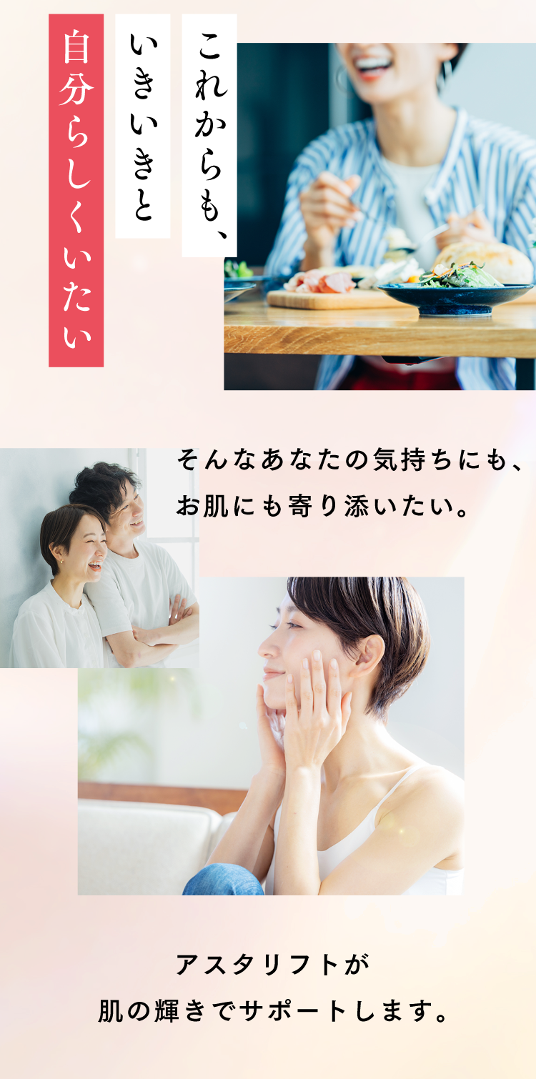 これからも、いきいきと《自分らしくいたい》 そんなあなたの気持ちにも、お肌にも寄り添いたい。アスタリフトが肌の輝きでサポートします。