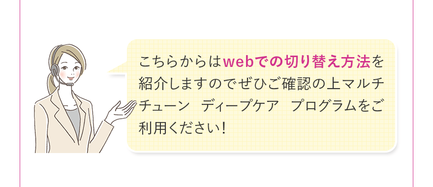 こちらからはwebでの切り替え方法を紹介しますのでぜひご確認の上マルチチューン ディープケア プログラムをご利用ください!