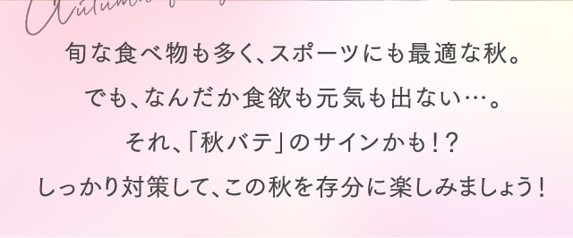 旬な食べ物も多く、スポーツにも最適な秋。でも、なんだか食欲も元気も出ない…。それ、「秋バテ」のサインかも！？しっかり対策して、この秋を存分に楽しみましょう！