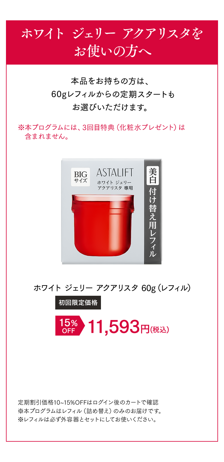 ホワイト ジェリー アクアリスタをお使いの方へ 本品をお持ちの方は、60gレフィルからの定期スタートもお選びいただけます。 [初回限定価格]ホワイト ジェリー アクアリスタ 15%OFF 11,593円（税込） 定期割引価格10~15%OFFはログイン後のカートで確認 ※本プログラムはレフィル（詰め替え）のみのお届けです。 ※レフィルは必ず外容器とセットにしてお使いください。 ※本プログラムはレフィル（詰め替え）のみのお届けです。