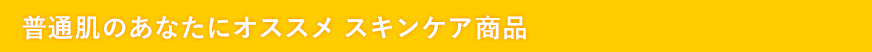 普通肌のあなたにオススメ　スキンケア商品
