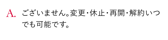 A.ございません。変更・休止・再開・解約いつでも可能です。