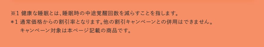 ※1 健康な睡眠とは、睡眠時の中途覚醒回数を減らすことを指します。*1 通常価格からの割引率となります。他の割引キャンペーンとの併用はできません。キャンペーン対象は本ページ記載の商品です。