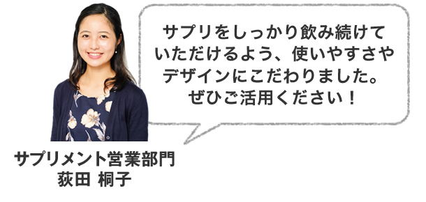 サプリをしっかり飲み続けていただけるよう、使いやすさやデザインにこだわりました。ぜひご活用ください！