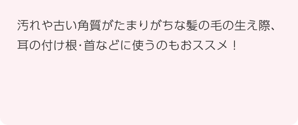 汚れや古い角質がたまりがちな髪の毛の生え際、耳の付け根・首などに使うのもおススメ!