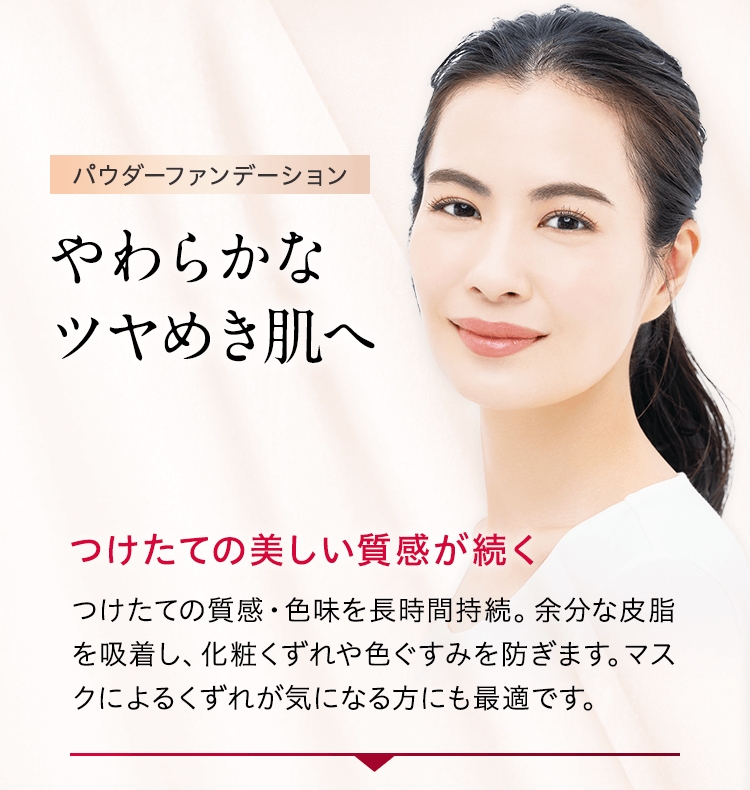パウダーファンデーション やわらかなツヤめき肌へ つけたての美しい質感が続く つけたての質感・色味を長時間持続。余分な皮脂を吸着し、化粧くずれや色ぐすみを防ぎます。マスクによるくずれが気になる方にも最適です。