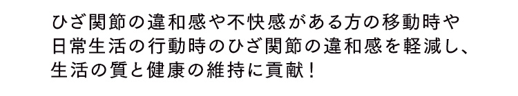 ひざ関節の違和感や不快感がある方の移動時や日常生活の行動時のひざ関節の違和感を軽減し、生活の質と健康の維持に貢献！