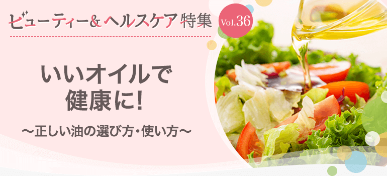 ビューティー&ヘルスケア特集 Vol.36いいオイルで健康に!〜正しい油の選び方・使い方〜
