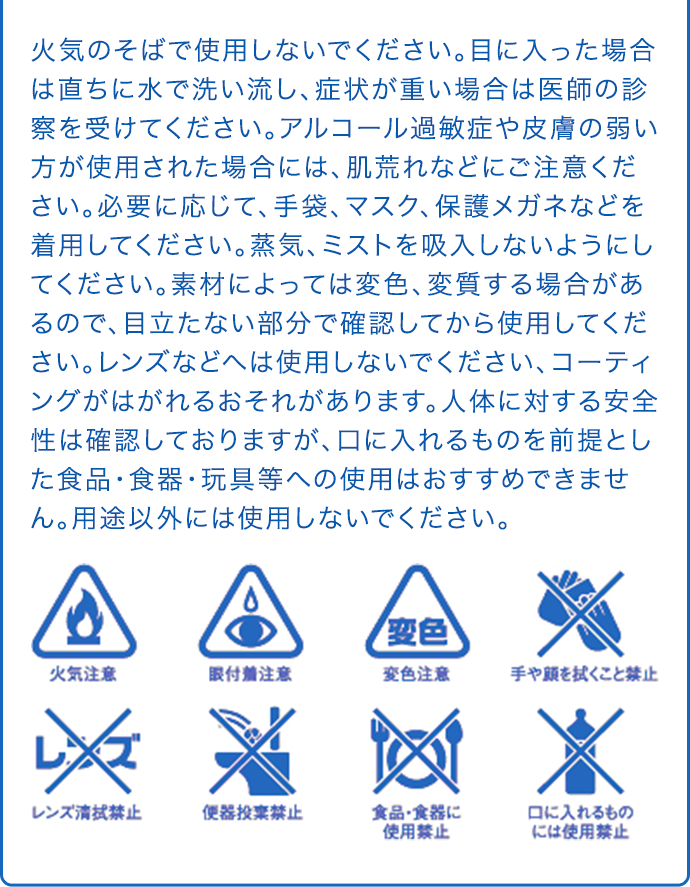 火気のそばで使用しないでください。目に入った場合は直ちに水で洗い流し、症状が重い場合は医師の診察を受けてください。アルコール過敏症や皮膚の弱い方が使用された場合には、肌荒れなどにご注意ください。必要に応じて、手袋、マスク、保護メガネなどを着用してください。蒸気、ミストを吸入しないようにしてください。素材によっては変色、変質する場合があるので、目立たない部分で確認してから使用してください。レンズなどへは使用しないでください、コーティングがはがれるおそれがあります。人体に対する安全性は確認しておりますが、口に入れるものを前提とした食品・食器・玩具等への使用はおすすめできません。用途以外には使用しないでください。 火気注意 眼付着注意 変色注意 手や顔を拭くこと禁止 レンズ清拭禁止 便器投棄禁止 食品・食器に使用禁止 口に入れるものには使用禁止
