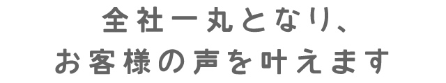 全社一丸となり、お客様の声を叶えます