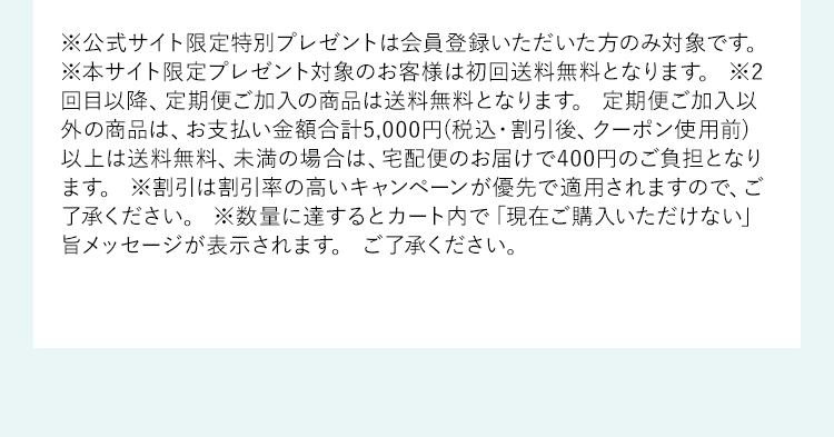 ※公式サイト限定特別プレゼントは会員登録いただいた方のみ対象です。※本サイト限定プレゼント対象のお客様は初回送料無料となります。※2回目以降、定期便ご加入の商品は送料無料となります。定期便ご加入以外の商品は、お支払い金額合計5,000円(税込・割引後、クーポン使用前)以上は送料無料、未満の場合は、宅配便のお届けで400円のご負担となります。※割引は割引率の高いキャンペーンが優先で適用されますので、ご了承ください。※数量に達するとカート内で「現在ご購入いただけない」旨メッセージが表示されます。ご了承ください。